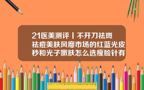 21医美测评丨不开刀祛斑祛痘美肤风靡市场的红蓝光皮秒和光子嫩肤怎么选瘦脸针有哪几个牌子