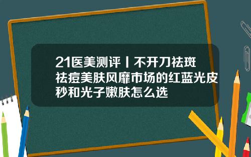 21医美测评丨不开刀祛斑祛痘美肤风靡市场的红蓝光皮秒和光子嫩肤怎么选