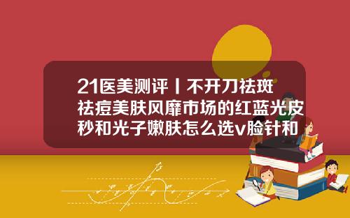 21医美测评丨不开刀祛斑祛痘美肤风靡市场的红蓝光皮秒和光子嫩肤怎么选v脸针和瘦脸针区别
