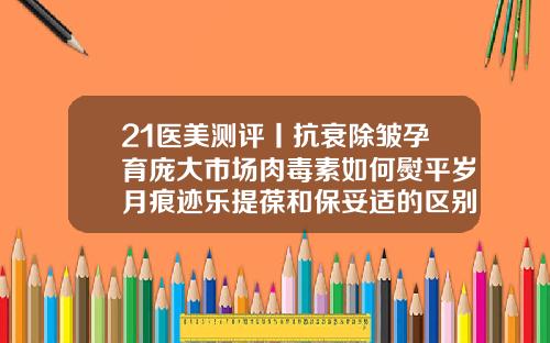 21医美测评丨抗衰除皱孕育庞大市场肉毒素如何熨平岁月痕迹乐提葆和保妥适的区别