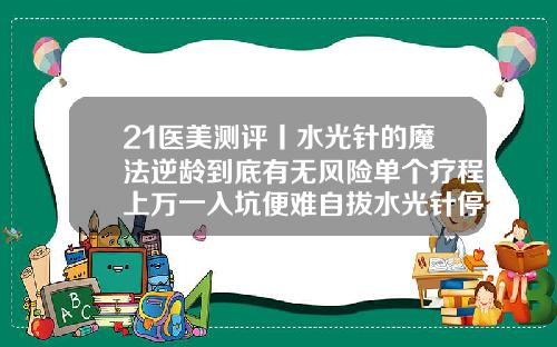 21医美测评丨水光针的魔法逆龄到底有无风险单个疗程上万一入坑便难自拔水光针停用了会变老吗