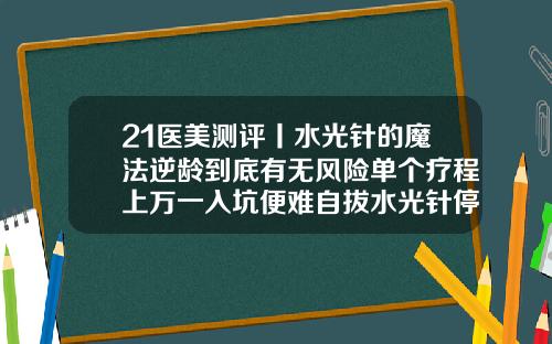 21医美测评丨水光针的魔法逆龄到底有无风险单个疗程上万一入坑便难自拔水光针停用了会变老吗