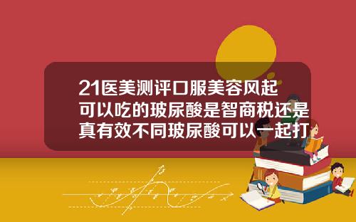 21医美测评口服美容风起可以吃的玻尿酸是智商税还是真有效不同玻尿酸可以一起打吗