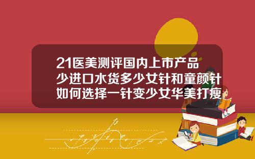 21医美测评国内上市产品少进口水货多少女针和童颜针如何选择一针变少女华美打瘦脸针瘦脸价格