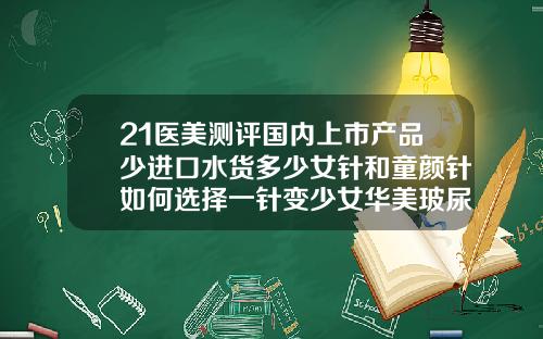 21医美测评国内上市产品少进口水货多少女针和童颜针如何选择一针变少女华美玻尿酸价格表