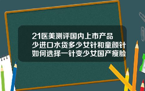 21医美测评国内上市产品少进口水货多少女针和童颜针如何选择一针变少女国产瘦脸针的价格及品牌