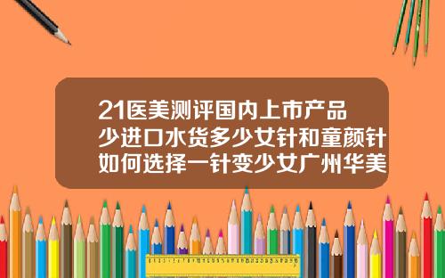 21医美测评国内上市产品少进口水货多少女针和童颜针如何选择一针变少女广州华美做鼻子谁厉害