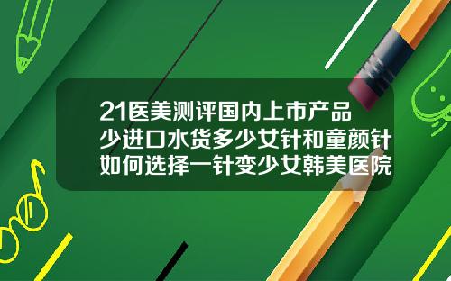 21医美测评国内上市产品少进口水货多少女针和童颜针如何选择一针变少女韩美医院瘦脸针多少钱