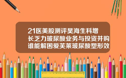 21医美股测评昊海生科增长乏力玻尿酸业务与投资并购谁能解困爱芙莱玻尿酸塑形效果怎么样知乎