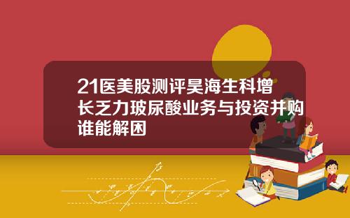 21医美股测评昊海生科增长乏力玻尿酸业务与投资并购谁能解困