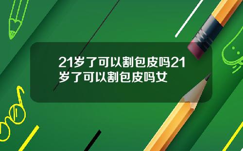 21岁了可以割包皮吗21岁了可以割包皮吗女