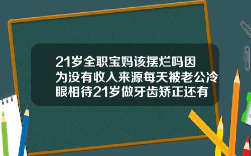 21岁全职宝妈该摆烂吗因为没有收入来源每天被老公冷眼相待21岁做牙齿矫正还有用吗