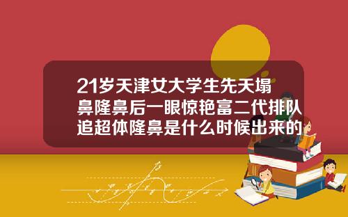 21岁天津女大学生先天塌鼻隆鼻后一眼惊艳富二代排队追超体隆鼻是什么时候出来的