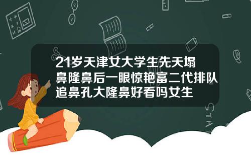 21岁天津女大学生先天塌鼻隆鼻后一眼惊艳富二代排队追鼻孔大隆鼻好看吗女生