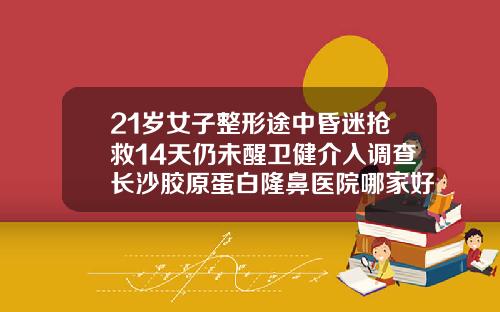 21岁女子整形途中昏迷抢救14天仍未醒卫健介入调查长沙胶原蛋白隆鼻医院哪家好