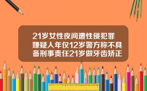 21岁女性夜间遭性侵犯罪嫌疑人年仅12岁警方称不具备刑事责任21岁做牙齿矫正还有用吗
