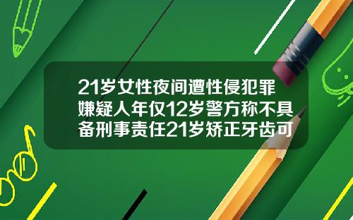 21岁女性夜间遭性侵犯罪嫌疑人年仅12岁警方称不具备刑事责任21岁矫正牙齿可以吗女
