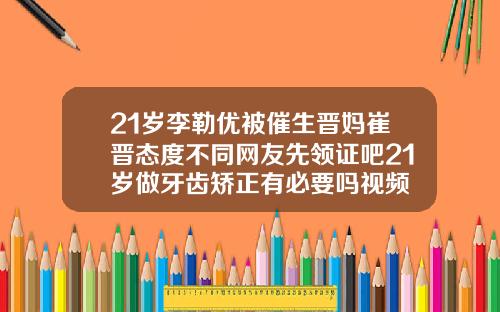 21岁李勒优被催生晋妈崔晋态度不同网友先领证吧21岁做牙齿矫正有必要吗视频