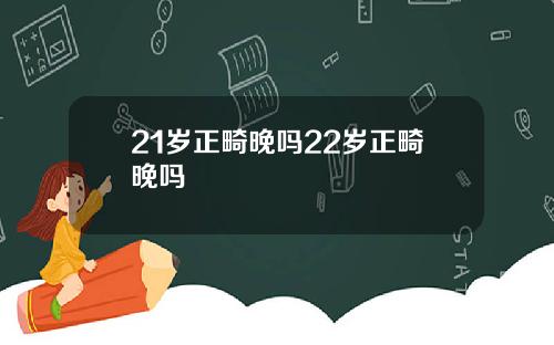 21岁正畸晚吗22岁正畸晚吗