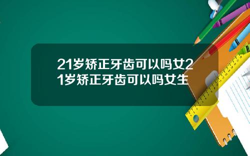 21岁矫正牙齿可以吗女21岁矫正牙齿可以吗女生