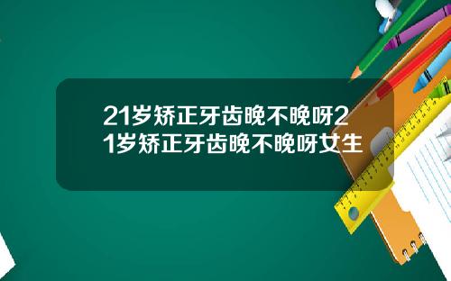 21岁矫正牙齿晚不晚呀21岁矫正牙齿晚不晚呀女生