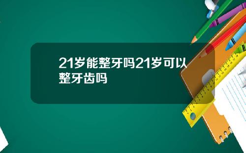 21岁能整牙吗21岁可以整牙齿吗