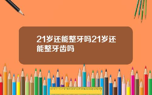 21岁还能整牙吗21岁还能整牙齿吗