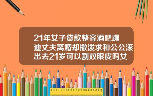 21年女子贷款整容酒吧蹦迪丈夫离婚却撒泼求和公公滚出去21岁可以割双眼皮吗女生