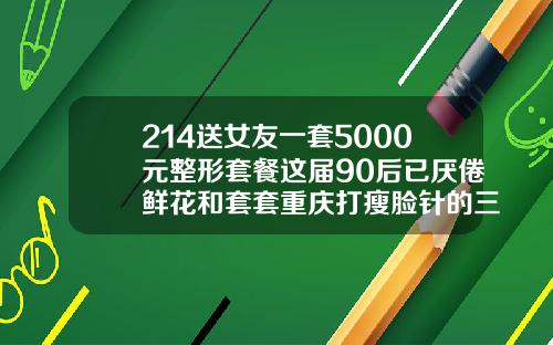 214送女友一套5000元整形套餐这届90后已厌倦鲜花和套套重庆打瘦脸针的三甲医院
