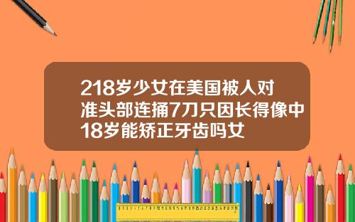 218岁少女在美国被人对准头部连捅7刀只因长得像中18岁能矫正牙齿吗女