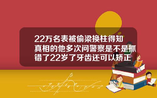 22万名表被偷梁换柱得知真相的他多次问警察是不是抓错了22岁了牙齿还可以矫正吗视频