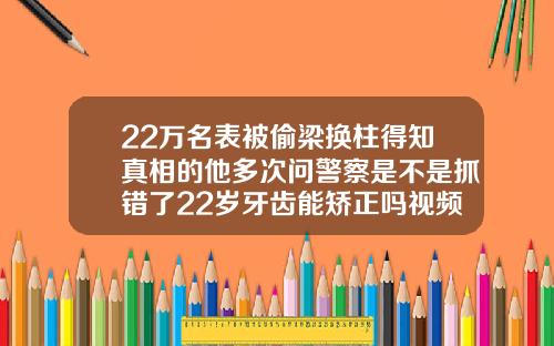 22万名表被偷梁换柱得知真相的他多次问警察是不是抓错了22岁牙齿能矫正吗视频
