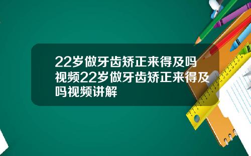 22岁做牙齿矫正来得及吗视频22岁做牙齿矫正来得及吗视频讲解