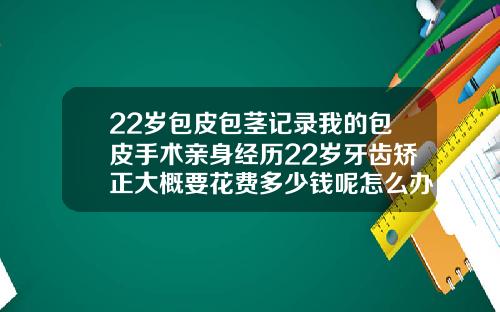 22岁包皮包茎记录我的包皮手术亲身经历22岁牙齿矫正大概要花费多少钱呢怎么办
