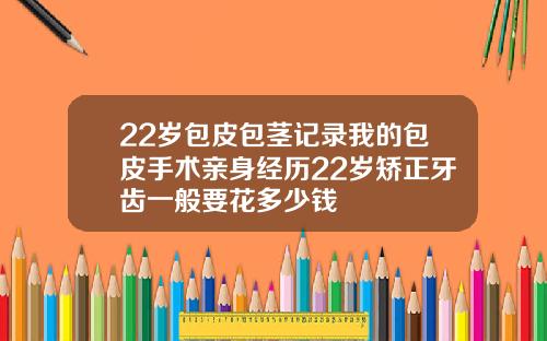 22岁包皮包茎记录我的包皮手术亲身经历22岁矫正牙齿一般要花多少钱