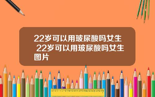 22岁可以用玻尿酸吗女生 22岁可以用玻尿酸吗女生图片