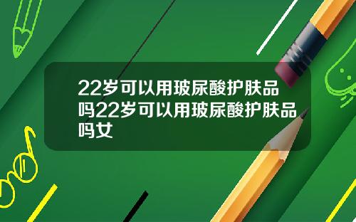 22岁可以用玻尿酸护肤品吗22岁可以用玻尿酸护肤品吗女