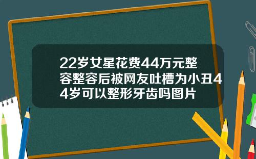 22岁女星花费44万元整容整容后被网友吐槽为小丑44岁可以整形牙齿吗图片