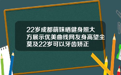 22岁成都萌妹晒健身照大方展示优美曲线网友身高望尘莫及22岁可以牙齿矫正