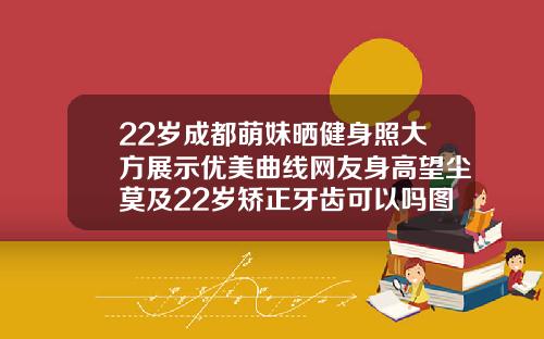 22岁成都萌妹晒健身照大方展示优美曲线网友身高望尘莫及22岁矫正牙齿可以吗图片
