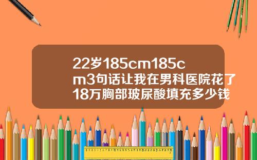 22岁185cm185cm3句话让我在男科医院花了18万胸部玻尿酸填充多少钱