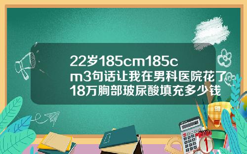 22岁185cm185cm3句话让我在男科医院花了18万胸部玻尿酸填充多少钱