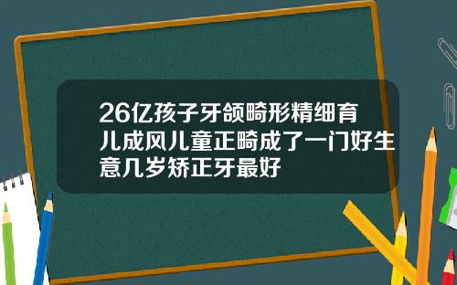 26亿孩子牙颌畸形精细育儿成风儿童正畸成了一门好生意几岁矫正牙最好
