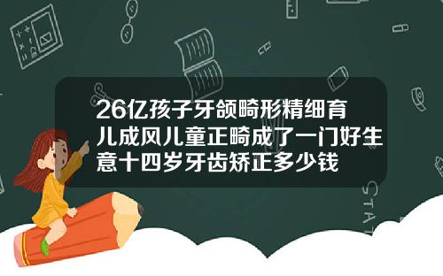 26亿孩子牙颌畸形精细育儿成风儿童正畸成了一门好生意十四岁牙齿矫正多少钱