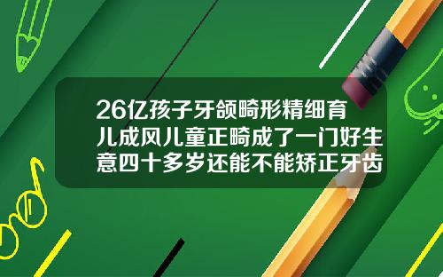 26亿孩子牙颌畸形精细育儿成风儿童正畸成了一门好生意四十多岁还能不能矫正牙齿