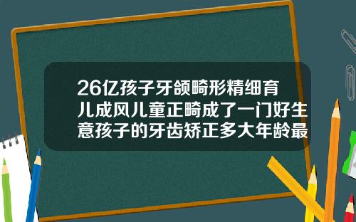26亿孩子牙颌畸形精细育儿成风儿童正畸成了一门好生意孩子的牙齿矫正多大年龄最适合