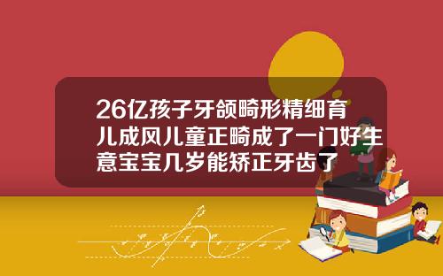 26亿孩子牙颌畸形精细育儿成风儿童正畸成了一门好生意宝宝几岁能矫正牙齿了