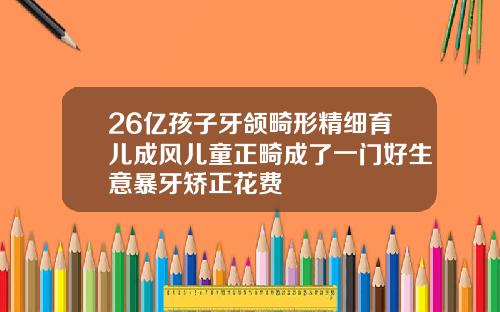 26亿孩子牙颌畸形精细育儿成风儿童正畸成了一门好生意暴牙矫正花费