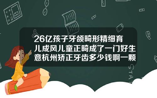 26亿孩子牙颌畸形精细育儿成风儿童正畸成了一门好生意杭州矫正牙齿多少钱啊一颗牙