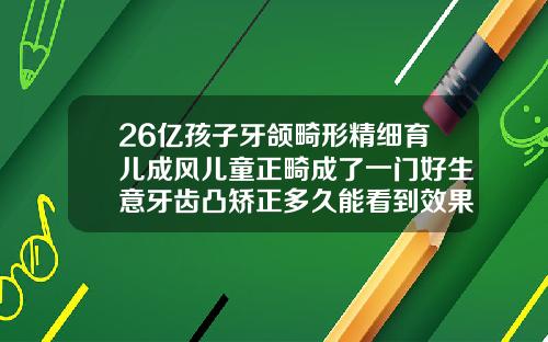 26亿孩子牙颌畸形精细育儿成风儿童正畸成了一门好生意牙齿凸矫正多久能看到效果